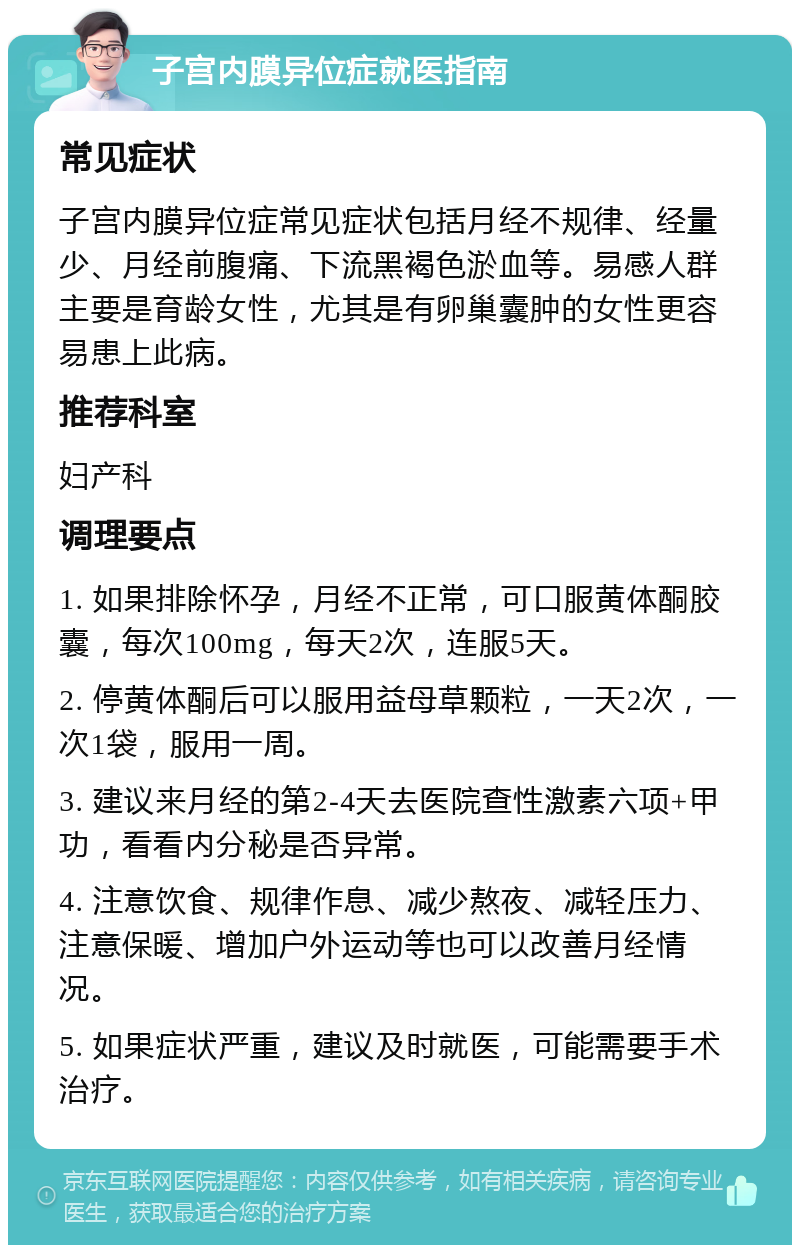 子宫内膜异位症就医指南 常见症状 子宫内膜异位症常见症状包括月经不规律、经量少、月经前腹痛、下流黑褐色淤血等。易感人群主要是育龄女性，尤其是有卵巢囊肿的女性更容易患上此病。 推荐科室 妇产科 调理要点 1. 如果排除怀孕，月经不正常，可口服黄体酮胶囊，每次100mg，每天2次，连服5天。 2. 停黄体酮后可以服用益母草颗粒，一天2次，一次1袋，服用一周。 3. 建议来月经的第2-4天去医院查性激素六项+甲功，看看内分秘是否异常。 4. 注意饮食、规律作息、减少熬夜、减轻压力、注意保暖、增加户外运动等也可以改善月经情况。 5. 如果症状严重，建议及时就医，可能需要手术治疗。