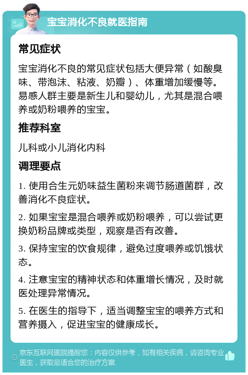 宝宝消化不良就医指南 常见症状 宝宝消化不良的常见症状包括大便异常（如酸臭味、带泡沫、粘液、奶瓣）、体重增加缓慢等。易感人群主要是新生儿和婴幼儿，尤其是混合喂养或奶粉喂养的宝宝。 推荐科室 儿科或小儿消化内科 调理要点 1. 使用合生元奶味益生菌粉来调节肠道菌群，改善消化不良症状。 2. 如果宝宝是混合喂养或奶粉喂养，可以尝试更换奶粉品牌或类型，观察是否有改善。 3. 保持宝宝的饮食规律，避免过度喂养或饥饿状态。 4. 注意宝宝的精神状态和体重增长情况，及时就医处理异常情况。 5. 在医生的指导下，适当调整宝宝的喂养方式和营养摄入，促进宝宝的健康成长。