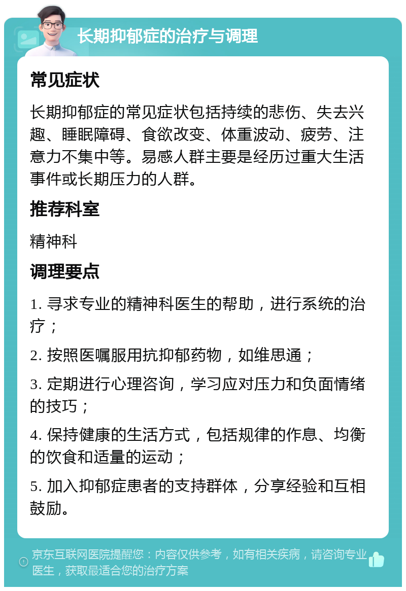 长期抑郁症的治疗与调理 常见症状 长期抑郁症的常见症状包括持续的悲伤、失去兴趣、睡眠障碍、食欲改变、体重波动、疲劳、注意力不集中等。易感人群主要是经历过重大生活事件或长期压力的人群。 推荐科室 精神科 调理要点 1. 寻求专业的精神科医生的帮助，进行系统的治疗； 2. 按照医嘱服用抗抑郁药物，如维思通； 3. 定期进行心理咨询，学习应对压力和负面情绪的技巧； 4. 保持健康的生活方式，包括规律的作息、均衡的饮食和适量的运动； 5. 加入抑郁症患者的支持群体，分享经验和互相鼓励。