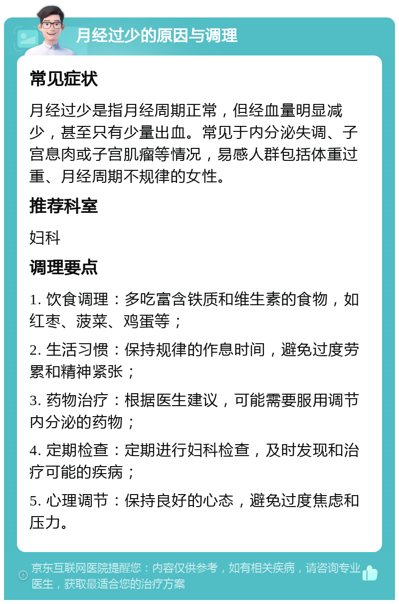 月经过少的原因与调理 常见症状 月经过少是指月经周期正常，但经血量明显减少，甚至只有少量出血。常见于内分泌失调、子宫息肉或子宫肌瘤等情况，易感人群包括体重过重、月经周期不规律的女性。 推荐科室 妇科 调理要点 1. 饮食调理：多吃富含铁质和维生素的食物，如红枣、菠菜、鸡蛋等； 2. 生活习惯：保持规律的作息时间，避免过度劳累和精神紧张； 3. 药物治疗：根据医生建议，可能需要服用调节内分泌的药物； 4. 定期检查：定期进行妇科检查，及时发现和治疗可能的疾病； 5. 心理调节：保持良好的心态，避免过度焦虑和压力。