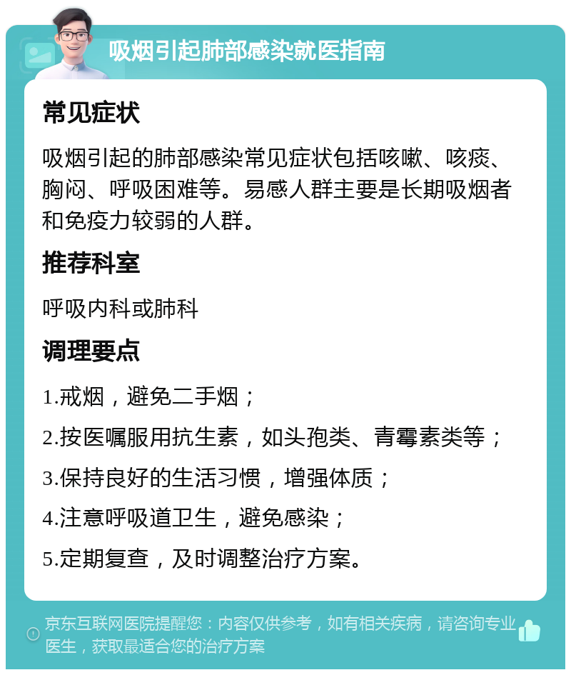 吸烟引起肺部感染就医指南 常见症状 吸烟引起的肺部感染常见症状包括咳嗽、咳痰、胸闷、呼吸困难等。易感人群主要是长期吸烟者和免疫力较弱的人群。 推荐科室 呼吸内科或肺科 调理要点 1.戒烟，避免二手烟； 2.按医嘱服用抗生素，如头孢类、青霉素类等； 3.保持良好的生活习惯，增强体质； 4.注意呼吸道卫生，避免感染； 5.定期复查，及时调整治疗方案。