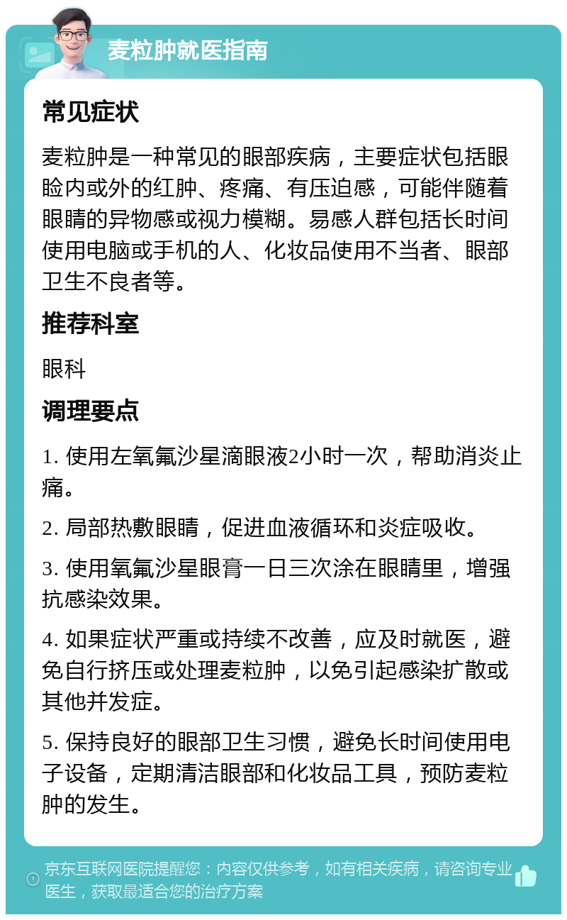 麦粒肿就医指南 常见症状 麦粒肿是一种常见的眼部疾病，主要症状包括眼睑内或外的红肿、疼痛、有压迫感，可能伴随着眼睛的异物感或视力模糊。易感人群包括长时间使用电脑或手机的人、化妆品使用不当者、眼部卫生不良者等。 推荐科室 眼科 调理要点 1. 使用左氧氟沙星滴眼液2小时一次，帮助消炎止痛。 2. 局部热敷眼睛，促进血液循环和炎症吸收。 3. 使用氧氟沙星眼膏一日三次涂在眼睛里，增强抗感染效果。 4. 如果症状严重或持续不改善，应及时就医，避免自行挤压或处理麦粒肿，以免引起感染扩散或其他并发症。 5. 保持良好的眼部卫生习惯，避免长时间使用电子设备，定期清洁眼部和化妆品工具，预防麦粒肿的发生。