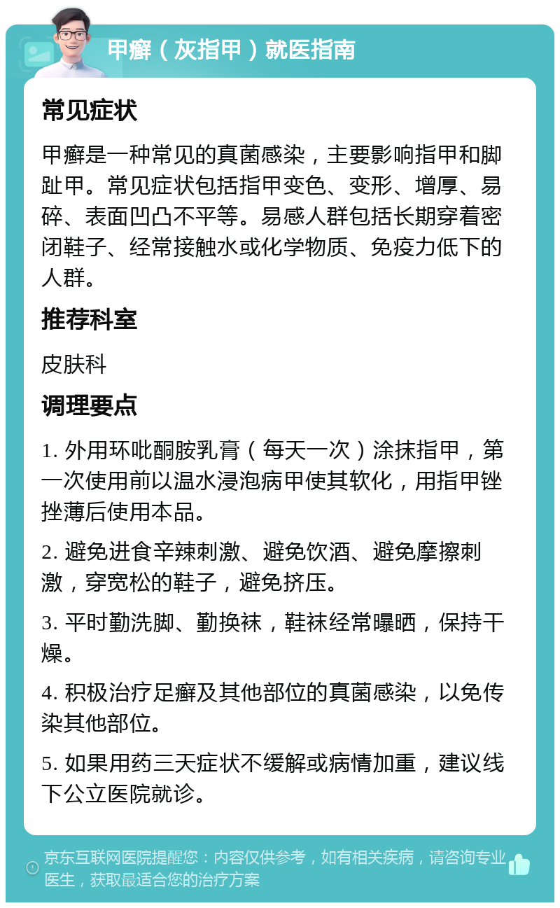 甲癣（灰指甲）就医指南 常见症状 甲癣是一种常见的真菌感染，主要影响指甲和脚趾甲。常见症状包括指甲变色、变形、增厚、易碎、表面凹凸不平等。易感人群包括长期穿着密闭鞋子、经常接触水或化学物质、免疫力低下的人群。 推荐科室 皮肤科 调理要点 1. 外用环吡酮胺乳膏（每天一次）涂抹指甲，第一次使用前以温水浸泡病甲使其软化，用指甲锉挫薄后使用本品。 2. 避免进食辛辣刺激、避免饮酒、避免摩擦刺激，穿宽松的鞋子，避免挤压。 3. 平时勤洗脚、勤换袜，鞋袜经常曝晒，保持干燥。 4. 积极治疗足癣及其他部位的真菌感染，以免传染其他部位。 5. 如果用药三天症状不缓解或病情加重，建议线下公立医院就诊。