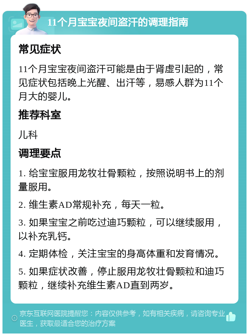 11个月宝宝夜间盗汗的调理指南 常见症状 11个月宝宝夜间盗汗可能是由于肾虚引起的，常见症状包括晚上光醒、出汗等，易感人群为11个月大的婴儿。 推荐科室 儿科 调理要点 1. 给宝宝服用龙牧壮骨颗粒，按照说明书上的剂量服用。 2. 维生素AD常规补充，每天一粒。 3. 如果宝宝之前吃过迪巧颗粒，可以继续服用，以补充乳钙。 4. 定期体检，关注宝宝的身高体重和发育情况。 5. 如果症状改善，停止服用龙牧壮骨颗粒和迪巧颗粒，继续补充维生素AD直到两岁。