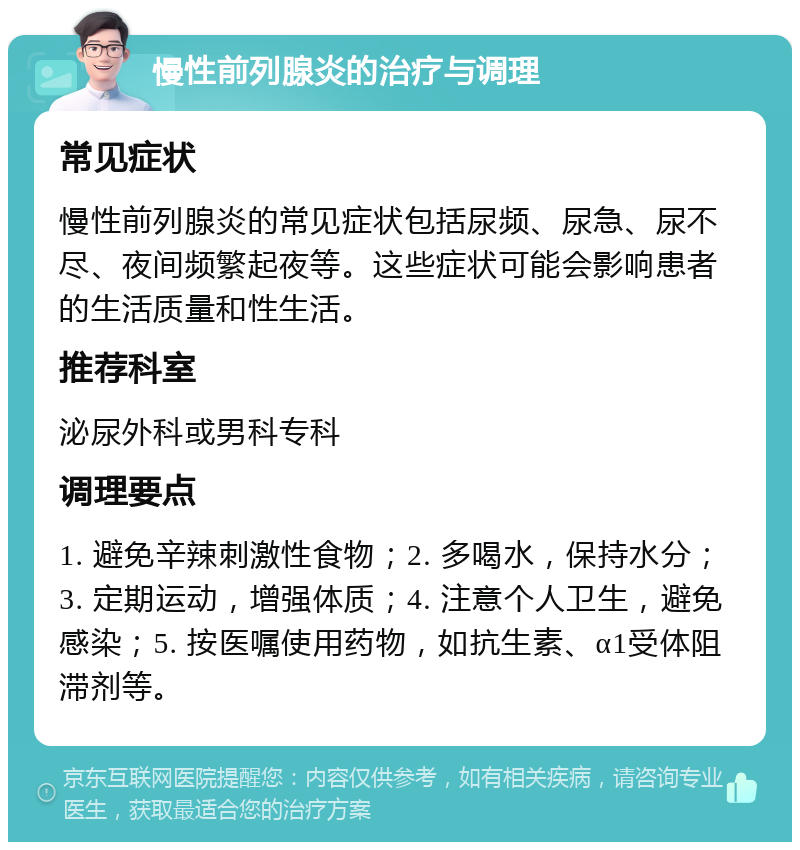 慢性前列腺炎的治疗与调理 常见症状 慢性前列腺炎的常见症状包括尿频、尿急、尿不尽、夜间频繁起夜等。这些症状可能会影响患者的生活质量和性生活。 推荐科室 泌尿外科或男科专科 调理要点 1. 避免辛辣刺激性食物；2. 多喝水，保持水分；3. 定期运动，增强体质；4. 注意个人卫生，避免感染；5. 按医嘱使用药物，如抗生素、α1受体阻滞剂等。