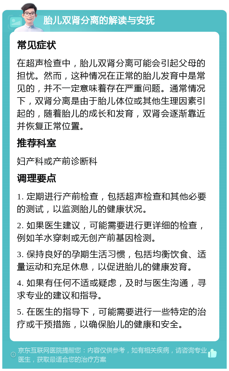 胎儿双肾分离的解读与安抚 常见症状 在超声检查中，胎儿双肾分离可能会引起父母的担忧。然而，这种情况在正常的胎儿发育中是常见的，并不一定意味着存在严重问题。通常情况下，双肾分离是由于胎儿体位或其他生理因素引起的，随着胎儿的成长和发育，双肾会逐渐靠近并恢复正常位置。 推荐科室 妇产科或产前诊断科 调理要点 1. 定期进行产前检查，包括超声检查和其他必要的测试，以监测胎儿的健康状况。 2. 如果医生建议，可能需要进行更详细的检查，例如羊水穿刺或无创产前基因检测。 3. 保持良好的孕期生活习惯，包括均衡饮食、适量运动和充足休息，以促进胎儿的健康发育。 4. 如果有任何不适或疑虑，及时与医生沟通，寻求专业的建议和指导。 5. 在医生的指导下，可能需要进行一些特定的治疗或干预措施，以确保胎儿的健康和安全。