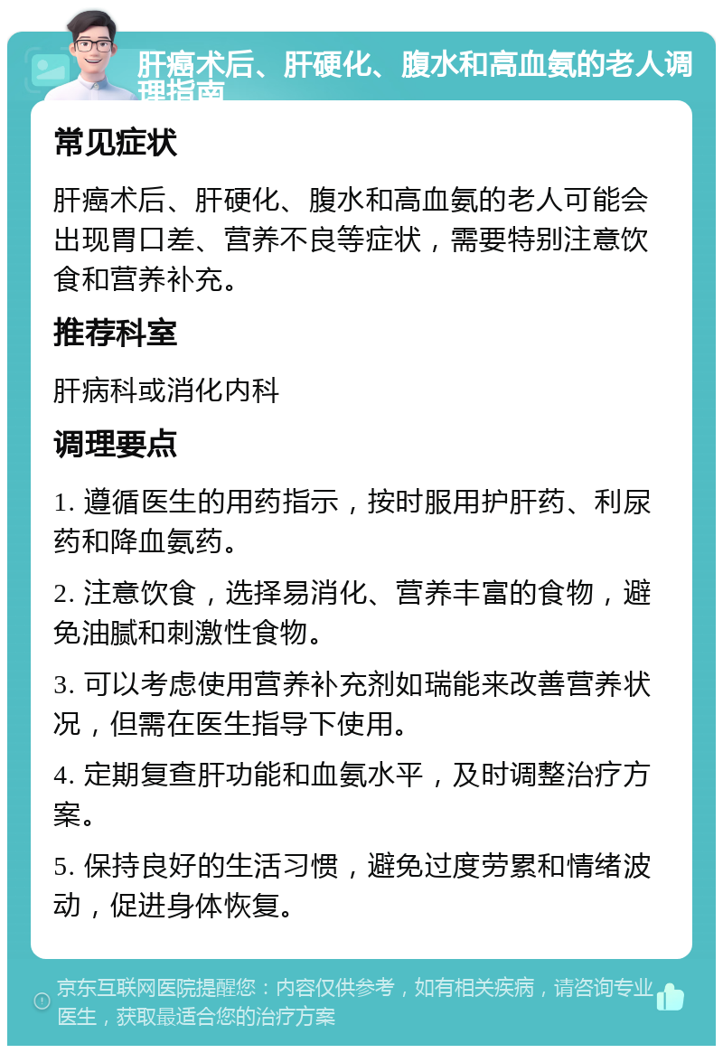 肝癌术后、肝硬化、腹水和高血氨的老人调理指南 常见症状 肝癌术后、肝硬化、腹水和高血氨的老人可能会出现胃口差、营养不良等症状，需要特别注意饮食和营养补充。 推荐科室 肝病科或消化内科 调理要点 1. 遵循医生的用药指示，按时服用护肝药、利尿药和降血氨药。 2. 注意饮食，选择易消化、营养丰富的食物，避免油腻和刺激性食物。 3. 可以考虑使用营养补充剂如瑞能来改善营养状况，但需在医生指导下使用。 4. 定期复查肝功能和血氨水平，及时调整治疗方案。 5. 保持良好的生活习惯，避免过度劳累和情绪波动，促进身体恢复。