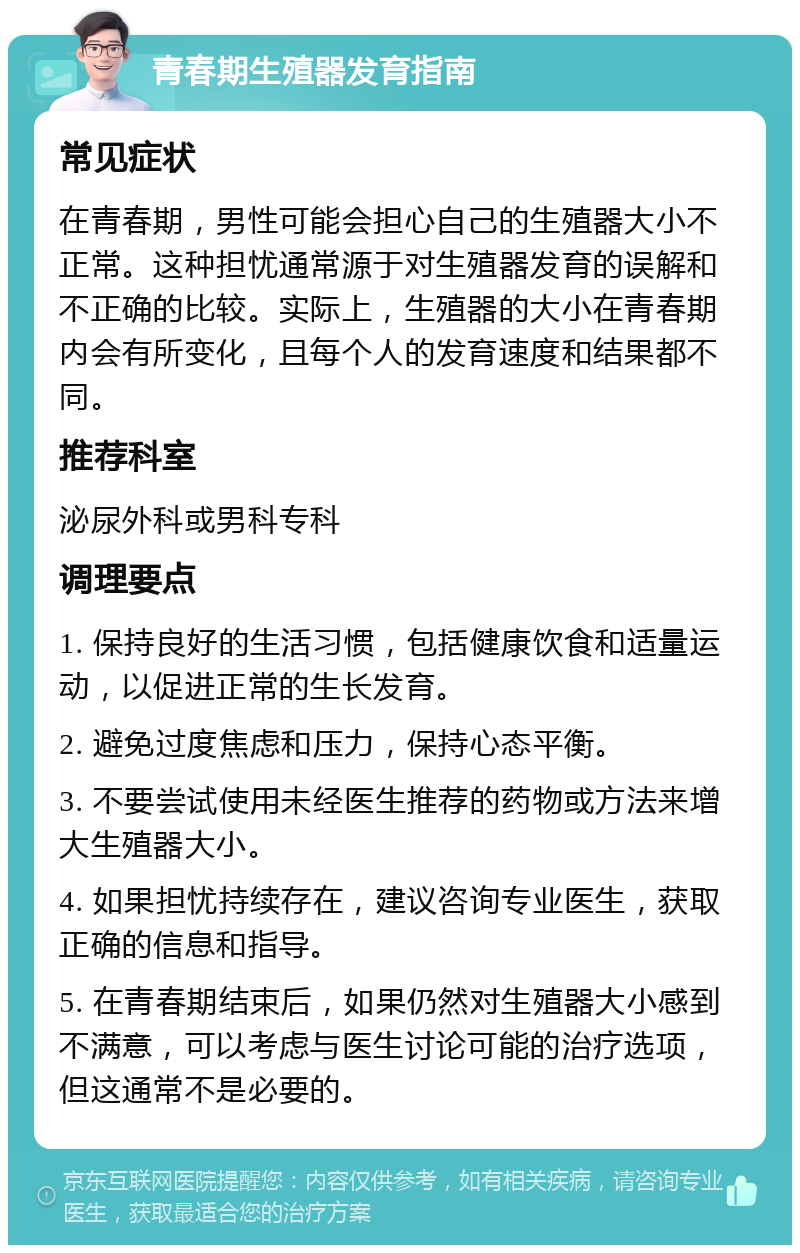 青春期生殖器发育指南 常见症状 在青春期，男性可能会担心自己的生殖器大小不正常。这种担忧通常源于对生殖器发育的误解和不正确的比较。实际上，生殖器的大小在青春期内会有所变化，且每个人的发育速度和结果都不同。 推荐科室 泌尿外科或男科专科 调理要点 1. 保持良好的生活习惯，包括健康饮食和适量运动，以促进正常的生长发育。 2. 避免过度焦虑和压力，保持心态平衡。 3. 不要尝试使用未经医生推荐的药物或方法来增大生殖器大小。 4. 如果担忧持续存在，建议咨询专业医生，获取正确的信息和指导。 5. 在青春期结束后，如果仍然对生殖器大小感到不满意，可以考虑与医生讨论可能的治疗选项，但这通常不是必要的。