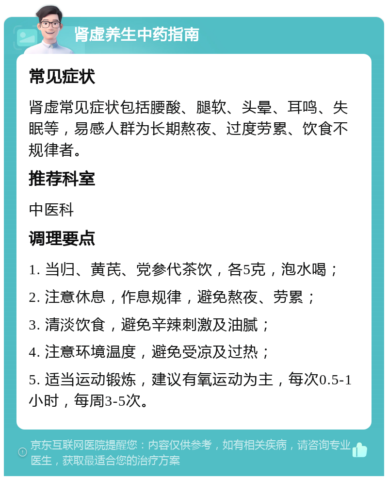 肾虚养生中药指南 常见症状 肾虚常见症状包括腰酸、腿软、头晕、耳鸣、失眠等，易感人群为长期熬夜、过度劳累、饮食不规律者。 推荐科室 中医科 调理要点 1. 当归、黄芪、党参代茶饮，各5克，泡水喝； 2. 注意休息，作息规律，避免熬夜、劳累； 3. 清淡饮食，避免辛辣刺激及油腻； 4. 注意环境温度，避免受凉及过热； 5. 适当运动锻炼，建议有氧运动为主，每次0.5-1小时，每周3-5次。