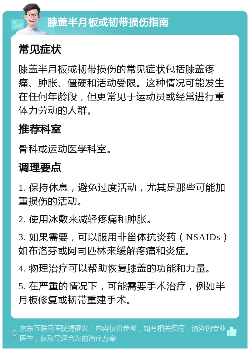 膝盖半月板或韧带损伤指南 常见症状 膝盖半月板或韧带损伤的常见症状包括膝盖疼痛、肿胀、僵硬和活动受限。这种情况可能发生在任何年龄段，但更常见于运动员或经常进行重体力劳动的人群。 推荐科室 骨科或运动医学科室。 调理要点 1. 保持休息，避免过度活动，尤其是那些可能加重损伤的活动。 2. 使用冰敷来减轻疼痛和肿胀。 3. 如果需要，可以服用非甾体抗炎药（NSAIDs）如布洛芬或阿司匹林来缓解疼痛和炎症。 4. 物理治疗可以帮助恢复膝盖的功能和力量。 5. 在严重的情况下，可能需要手术治疗，例如半月板修复或韧带重建手术。