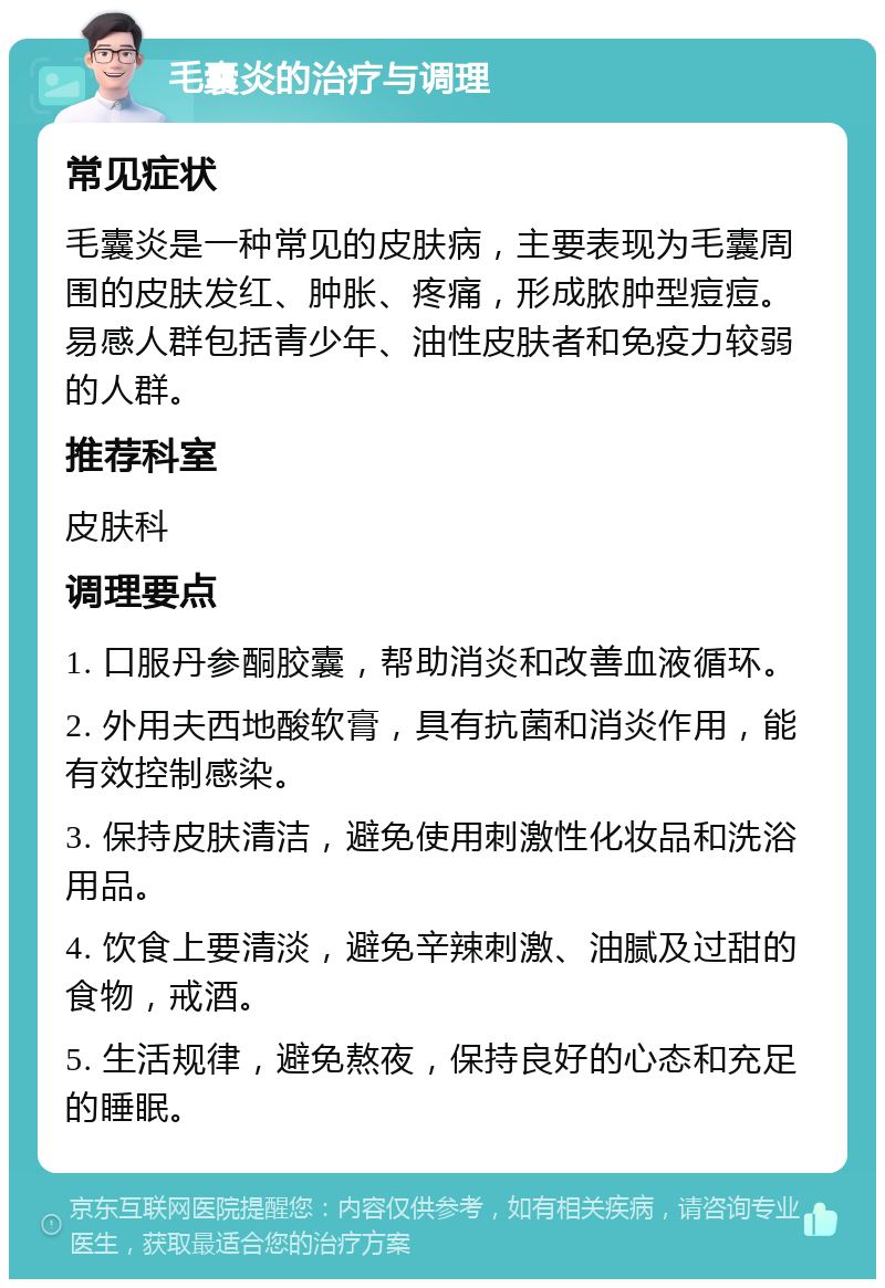 毛囊炎的治疗与调理 常见症状 毛囊炎是一种常见的皮肤病，主要表现为毛囊周围的皮肤发红、肿胀、疼痛，形成脓肿型痘痘。易感人群包括青少年、油性皮肤者和免疫力较弱的人群。 推荐科室 皮肤科 调理要点 1. 口服丹参酮胶囊，帮助消炎和改善血液循环。 2. 外用夫西地酸软膏，具有抗菌和消炎作用，能有效控制感染。 3. 保持皮肤清洁，避免使用刺激性化妆品和洗浴用品。 4. 饮食上要清淡，避免辛辣刺激、油腻及过甜的食物，戒酒。 5. 生活规律，避免熬夜，保持良好的心态和充足的睡眠。