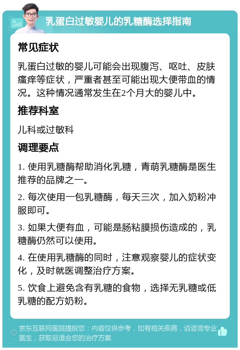 乳蛋白过敏婴儿的乳糖酶选择指南 常见症状 乳蛋白过敏的婴儿可能会出现腹泻、呕吐、皮肤瘙痒等症状，严重者甚至可能出现大便带血的情况。这种情况通常发生在2个月大的婴儿中。 推荐科室 儿科或过敏科 调理要点 1. 使用乳糖酶帮助消化乳糖，青萌乳糖酶是医生推荐的品牌之一。 2. 每次使用一包乳糖酶，每天三次，加入奶粉冲服即可。 3. 如果大便有血，可能是肠粘膜损伤造成的，乳糖酶仍然可以使用。 4. 在使用乳糖酶的同时，注意观察婴儿的症状变化，及时就医调整治疗方案。 5. 饮食上避免含有乳糖的食物，选择无乳糖或低乳糖的配方奶粉。