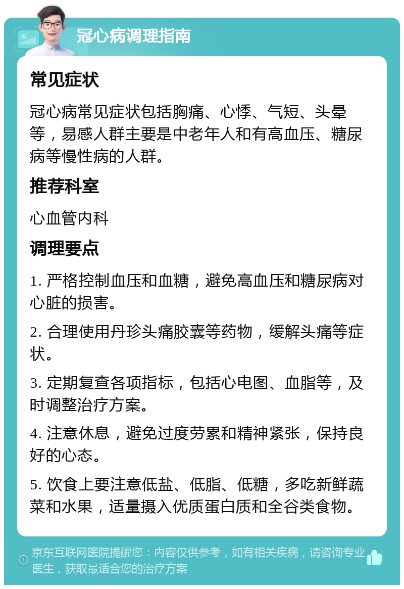 冠心病调理指南 常见症状 冠心病常见症状包括胸痛、心悸、气短、头晕等，易感人群主要是中老年人和有高血压、糖尿病等慢性病的人群。 推荐科室 心血管内科 调理要点 1. 严格控制血压和血糖，避免高血压和糖尿病对心脏的损害。 2. 合理使用丹珍头痛胶囊等药物，缓解头痛等症状。 3. 定期复查各项指标，包括心电图、血脂等，及时调整治疗方案。 4. 注意休息，避免过度劳累和精神紧张，保持良好的心态。 5. 饮食上要注意低盐、低脂、低糖，多吃新鲜蔬菜和水果，适量摄入优质蛋白质和全谷类食物。