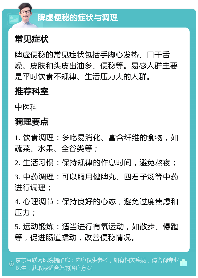 脾虚便秘的症状与调理 常见症状 脾虚便秘的常见症状包括手脚心发热、口干舌燥、皮肤和头皮出油多、便秘等。易感人群主要是平时饮食不规律、生活压力大的人群。 推荐科室 中医科 调理要点 1. 饮食调理：多吃易消化、富含纤维的食物，如蔬菜、水果、全谷类等； 2. 生活习惯：保持规律的作息时间，避免熬夜； 3. 中药调理：可以服用健脾丸、四君子汤等中药进行调理； 4. 心理调节：保持良好的心态，避免过度焦虑和压力； 5. 运动锻炼：适当进行有氧运动，如散步、慢跑等，促进肠道蠕动，改善便秘情况。