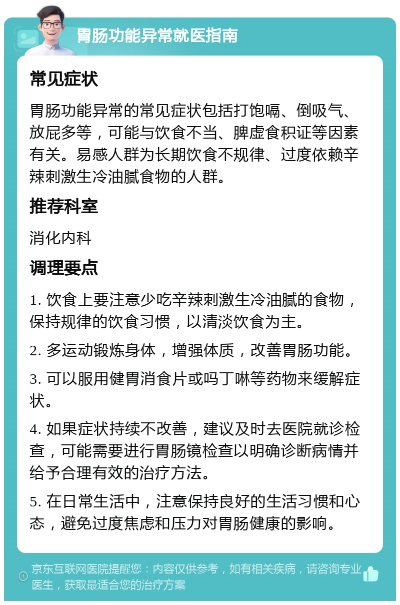 胃肠功能异常就医指南 常见症状 胃肠功能异常的常见症状包括打饱嗝、倒吸气、放屁多等，可能与饮食不当、脾虚食积证等因素有关。易感人群为长期饮食不规律、过度依赖辛辣刺激生冷油腻食物的人群。 推荐科室 消化内科 调理要点 1. 饮食上要注意少吃辛辣刺激生冷油腻的食物，保持规律的饮食习惯，以清淡饮食为主。 2. 多运动锻炼身体，增强体质，改善胃肠功能。 3. 可以服用健胃消食片或吗丁啉等药物来缓解症状。 4. 如果症状持续不改善，建议及时去医院就诊检查，可能需要进行胃肠镜检查以明确诊断病情并给予合理有效的治疗方法。 5. 在日常生活中，注意保持良好的生活习惯和心态，避免过度焦虑和压力对胃肠健康的影响。