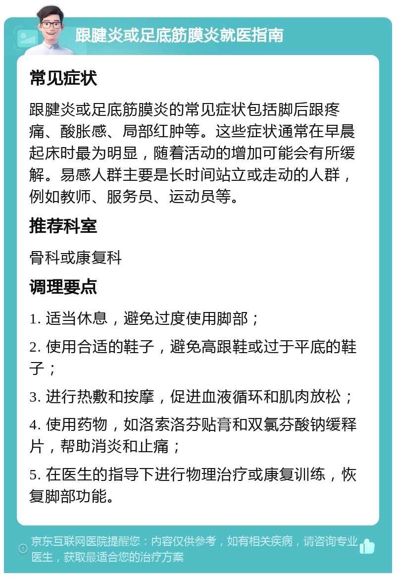 跟腱炎或足底筋膜炎就医指南 常见症状 跟腱炎或足底筋膜炎的常见症状包括脚后跟疼痛、酸胀感、局部红肿等。这些症状通常在早晨起床时最为明显，随着活动的增加可能会有所缓解。易感人群主要是长时间站立或走动的人群，例如教师、服务员、运动员等。 推荐科室 骨科或康复科 调理要点 1. 适当休息，避免过度使用脚部； 2. 使用合适的鞋子，避免高跟鞋或过于平底的鞋子； 3. 进行热敷和按摩，促进血液循环和肌肉放松； 4. 使用药物，如洛索洛芬贴膏和双氯芬酸钠缓释片，帮助消炎和止痛； 5. 在医生的指导下进行物理治疗或康复训练，恢复脚部功能。