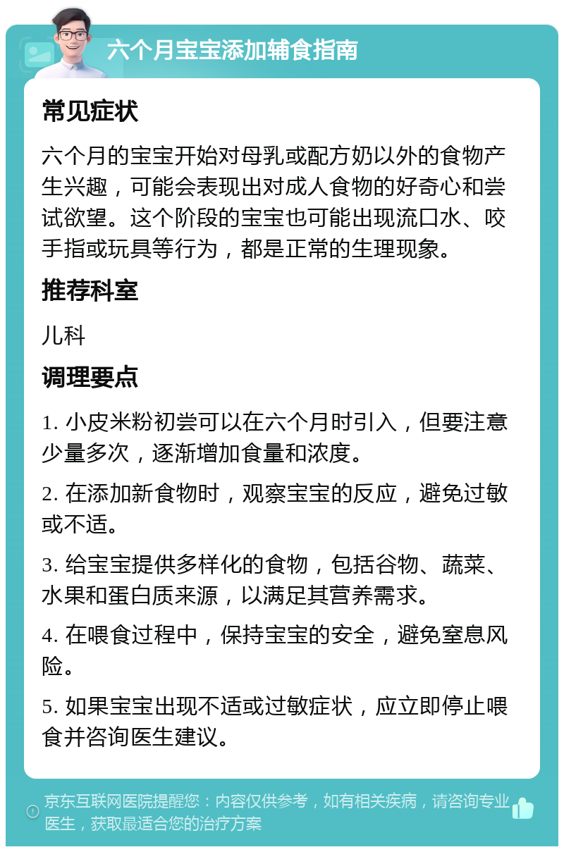 六个月宝宝添加辅食指南 常见症状 六个月的宝宝开始对母乳或配方奶以外的食物产生兴趣，可能会表现出对成人食物的好奇心和尝试欲望。这个阶段的宝宝也可能出现流口水、咬手指或玩具等行为，都是正常的生理现象。 推荐科室 儿科 调理要点 1. 小皮米粉初尝可以在六个月时引入，但要注意少量多次，逐渐增加食量和浓度。 2. 在添加新食物时，观察宝宝的反应，避免过敏或不适。 3. 给宝宝提供多样化的食物，包括谷物、蔬菜、水果和蛋白质来源，以满足其营养需求。 4. 在喂食过程中，保持宝宝的安全，避免窒息风险。 5. 如果宝宝出现不适或过敏症状，应立即停止喂食并咨询医生建议。