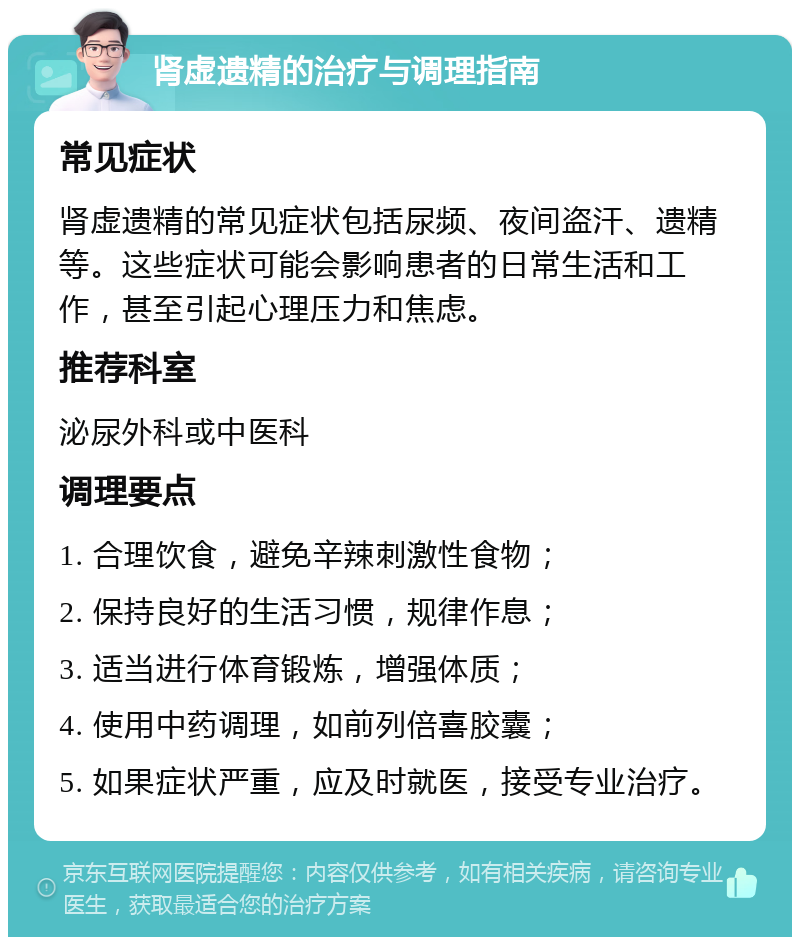 肾虚遗精的治疗与调理指南 常见症状 肾虚遗精的常见症状包括尿频、夜间盗汗、遗精等。这些症状可能会影响患者的日常生活和工作，甚至引起心理压力和焦虑。 推荐科室 泌尿外科或中医科 调理要点 1. 合理饮食，避免辛辣刺激性食物； 2. 保持良好的生活习惯，规律作息； 3. 适当进行体育锻炼，增强体质； 4. 使用中药调理，如前列倍喜胶囊； 5. 如果症状严重，应及时就医，接受专业治疗。