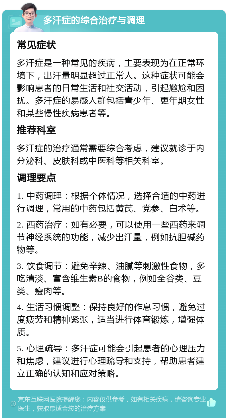 多汗症的综合治疗与调理 常见症状 多汗症是一种常见的疾病，主要表现为在正常环境下，出汗量明显超过正常人。这种症状可能会影响患者的日常生活和社交活动，引起尴尬和困扰。多汗症的易感人群包括青少年、更年期女性和某些慢性疾病患者等。 推荐科室 多汗症的治疗通常需要综合考虑，建议就诊于内分泌科、皮肤科或中医科等相关科室。 调理要点 1. 中药调理：根据个体情况，选择合适的中药进行调理，常用的中药包括黄芪、党参、白术等。 2. 西药治疗：如有必要，可以使用一些西药来调节神经系统的功能，减少出汗量，例如抗胆碱药物等。 3. 饮食调节：避免辛辣、油腻等刺激性食物，多吃清淡、富含维生素B的食物，例如全谷类、豆类、瘦肉等。 4. 生活习惯调整：保持良好的作息习惯，避免过度疲劳和精神紧张，适当进行体育锻炼，增强体质。 5. 心理疏导：多汗症可能会引起患者的心理压力和焦虑，建议进行心理疏导和支持，帮助患者建立正确的认知和应对策略。