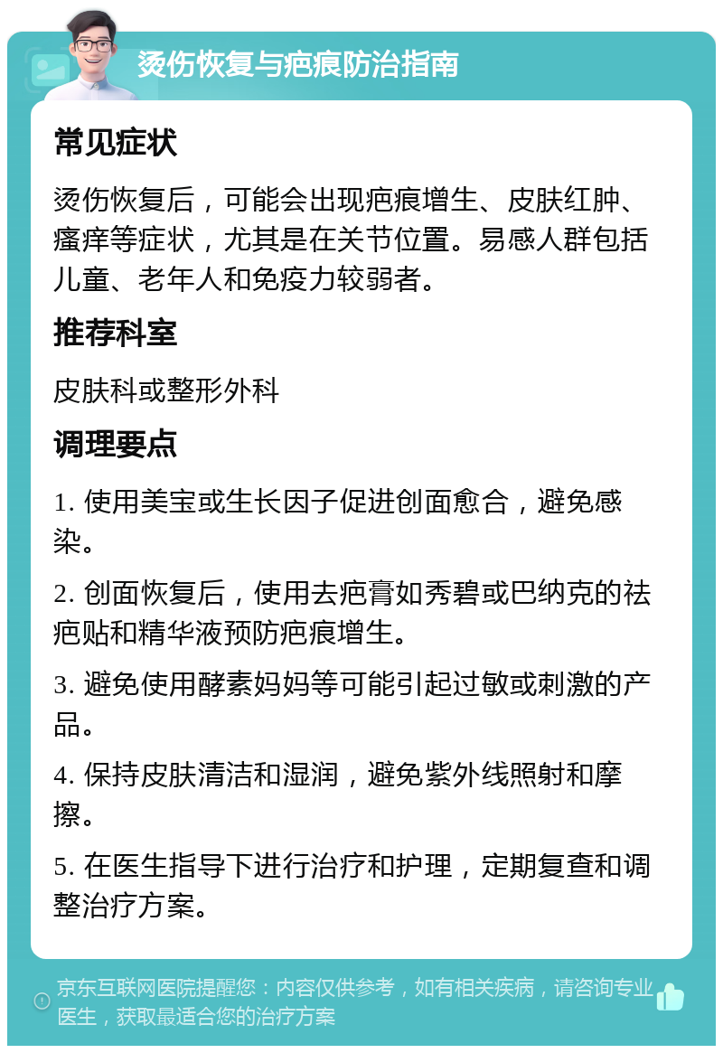 烫伤恢复与疤痕防治指南 常见症状 烫伤恢复后，可能会出现疤痕增生、皮肤红肿、瘙痒等症状，尤其是在关节位置。易感人群包括儿童、老年人和免疫力较弱者。 推荐科室 皮肤科或整形外科 调理要点 1. 使用美宝或生长因子促进创面愈合，避免感染。 2. 创面恢复后，使用去疤膏如秀碧或巴纳克的祛疤贴和精华液预防疤痕增生。 3. 避免使用酵素妈妈等可能引起过敏或刺激的产品。 4. 保持皮肤清洁和湿润，避免紫外线照射和摩擦。 5. 在医生指导下进行治疗和护理，定期复查和调整治疗方案。