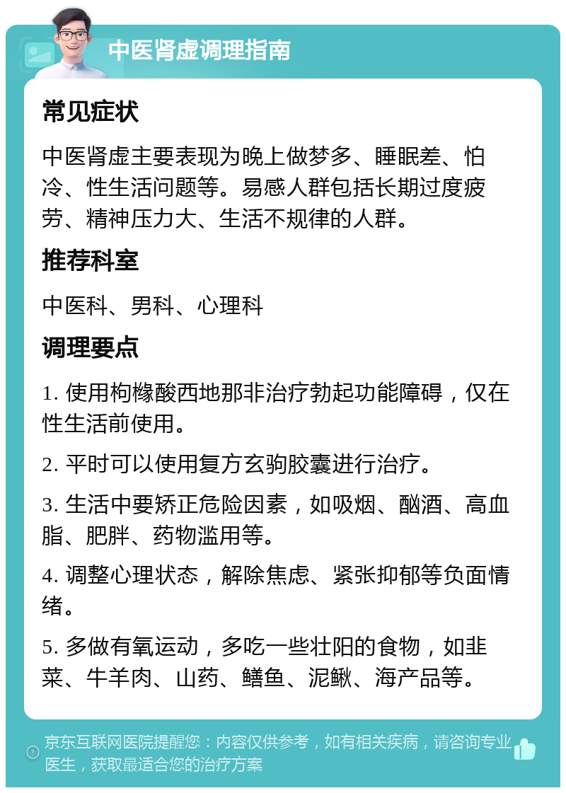 中医肾虚调理指南 常见症状 中医肾虚主要表现为晚上做梦多、睡眠差、怕冷、性生活问题等。易感人群包括长期过度疲劳、精神压力大、生活不规律的人群。 推荐科室 中医科、男科、心理科 调理要点 1. 使用枸橼酸西地那非治疗勃起功能障碍，仅在性生活前使用。 2. 平时可以使用复方玄驹胶囊进行治疗。 3. 生活中要矫正危险因素，如吸烟、酗酒、高血脂、肥胖、药物滥用等。 4. 调整心理状态，解除焦虑、紧张抑郁等负面情绪。 5. 多做有氧运动，多吃一些壮阳的食物，如韭菜、牛羊肉、山药、鳝鱼、泥鳅、海产品等。