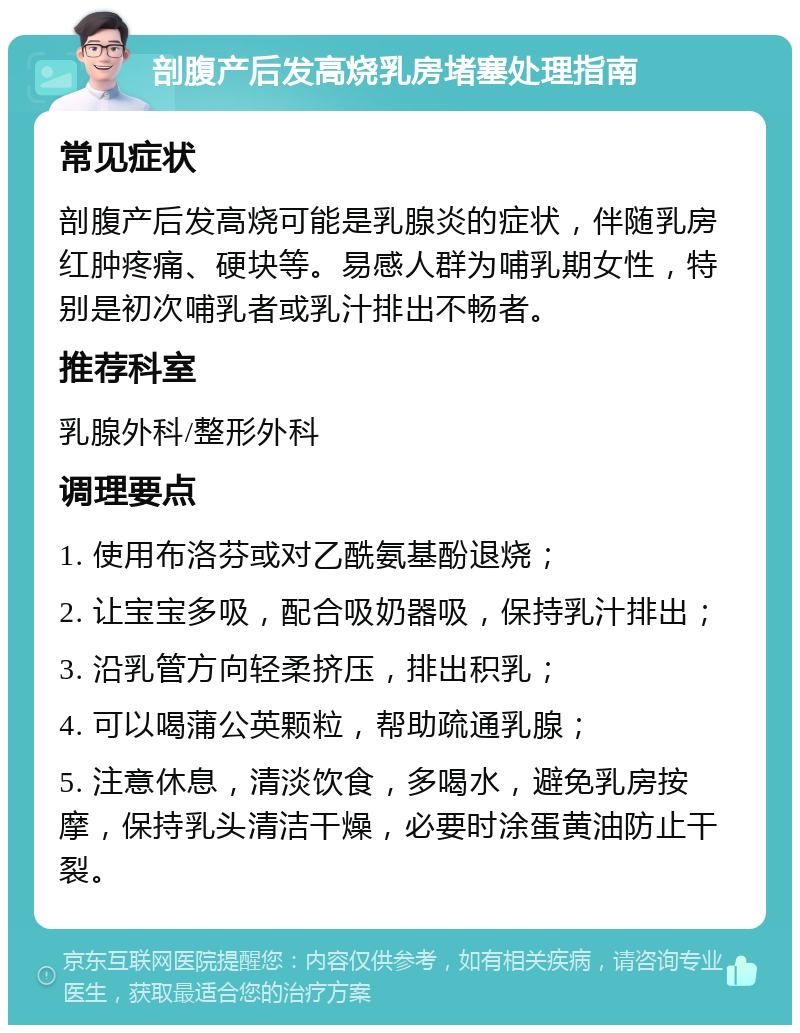 剖腹产后发高烧乳房堵塞处理指南 常见症状 剖腹产后发高烧可能是乳腺炎的症状，伴随乳房红肿疼痛、硬块等。易感人群为哺乳期女性，特别是初次哺乳者或乳汁排出不畅者。 推荐科室 乳腺外科/整形外科 调理要点 1. 使用布洛芬或对乙酰氨基酚退烧； 2. 让宝宝多吸，配合吸奶器吸，保持乳汁排出； 3. 沿乳管方向轻柔挤压，排出积乳； 4. 可以喝蒲公英颗粒，帮助疏通乳腺； 5. 注意休息，清淡饮食，多喝水，避免乳房按摩，保持乳头清洁干燥，必要时涂蛋黄油防止干裂。