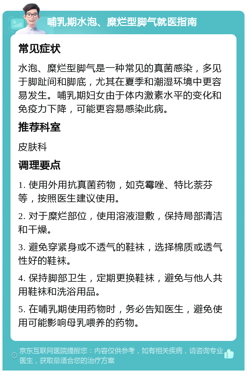 哺乳期水泡、糜烂型脚气就医指南 常见症状 水泡、糜烂型脚气是一种常见的真菌感染，多见于脚趾间和脚底，尤其在夏季和潮湿环境中更容易发生。哺乳期妇女由于体内激素水平的变化和免疫力下降，可能更容易感染此病。 推荐科室 皮肤科 调理要点 1. 使用外用抗真菌药物，如克霉唑、特比萘芬等，按照医生建议使用。 2. 对于糜烂部位，使用溶液湿敷，保持局部清洁和干燥。 3. 避免穿紧身或不透气的鞋袜，选择棉质或透气性好的鞋袜。 4. 保持脚部卫生，定期更换鞋袜，避免与他人共用鞋袜和洗浴用品。 5. 在哺乳期使用药物时，务必告知医生，避免使用可能影响母乳喂养的药物。