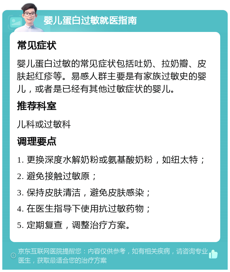 婴儿蛋白过敏就医指南 常见症状 婴儿蛋白过敏的常见症状包括吐奶、拉奶瓣、皮肤起红疹等。易感人群主要是有家族过敏史的婴儿，或者是已经有其他过敏症状的婴儿。 推荐科室 儿科或过敏科 调理要点 1. 更换深度水解奶粉或氨基酸奶粉，如纽太特； 2. 避免接触过敏原； 3. 保持皮肤清洁，避免皮肤感染； 4. 在医生指导下使用抗过敏药物； 5. 定期复查，调整治疗方案。