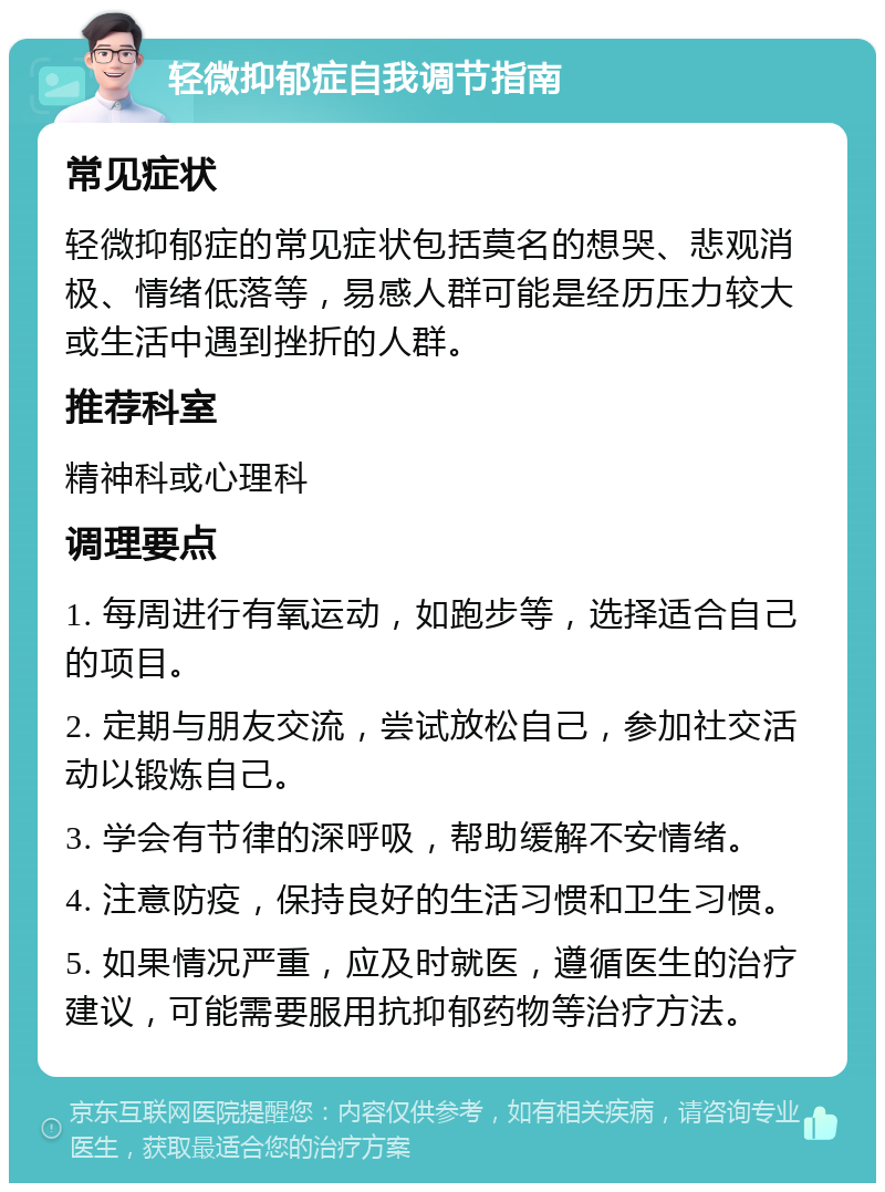 轻微抑郁症自我调节指南 常见症状 轻微抑郁症的常见症状包括莫名的想哭、悲观消极、情绪低落等，易感人群可能是经历压力较大或生活中遇到挫折的人群。 推荐科室 精神科或心理科 调理要点 1. 每周进行有氧运动，如跑步等，选择适合自己的项目。 2. 定期与朋友交流，尝试放松自己，参加社交活动以锻炼自己。 3. 学会有节律的深呼吸，帮助缓解不安情绪。 4. 注意防疫，保持良好的生活习惯和卫生习惯。 5. 如果情况严重，应及时就医，遵循医生的治疗建议，可能需要服用抗抑郁药物等治疗方法。