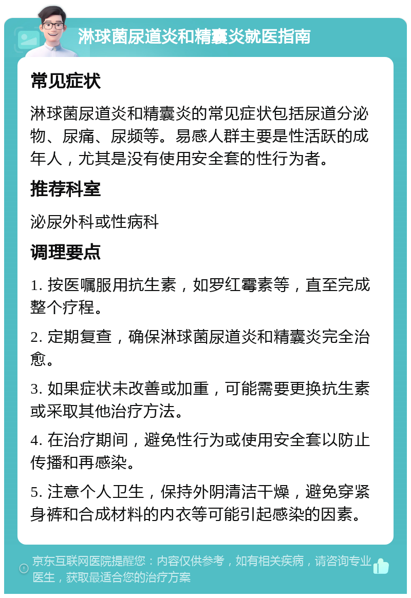 淋球菌尿道炎和精囊炎就医指南 常见症状 淋球菌尿道炎和精囊炎的常见症状包括尿道分泌物、尿痛、尿频等。易感人群主要是性活跃的成年人，尤其是没有使用安全套的性行为者。 推荐科室 泌尿外科或性病科 调理要点 1. 按医嘱服用抗生素，如罗红霉素等，直至完成整个疗程。 2. 定期复查，确保淋球菌尿道炎和精囊炎完全治愈。 3. 如果症状未改善或加重，可能需要更换抗生素或采取其他治疗方法。 4. 在治疗期间，避免性行为或使用安全套以防止传播和再感染。 5. 注意个人卫生，保持外阴清洁干燥，避免穿紧身裤和合成材料的内衣等可能引起感染的因素。