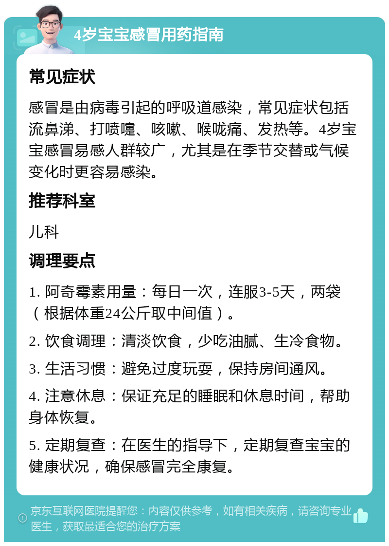 4岁宝宝感冒用药指南 常见症状 感冒是由病毒引起的呼吸道感染，常见症状包括流鼻涕、打喷嚏、咳嗽、喉咙痛、发热等。4岁宝宝感冒易感人群较广，尤其是在季节交替或气候变化时更容易感染。 推荐科室 儿科 调理要点 1. 阿奇霉素用量：每日一次，连服3-5天，两袋（根据体重24公斤取中间值）。 2. 饮食调理：清淡饮食，少吃油腻、生冷食物。 3. 生活习惯：避免过度玩耍，保持房间通风。 4. 注意休息：保证充足的睡眠和休息时间，帮助身体恢复。 5. 定期复查：在医生的指导下，定期复查宝宝的健康状况，确保感冒完全康复。