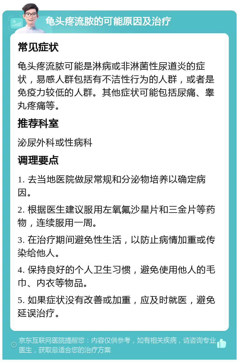 龟头疼流脓的可能原因及治疗 常见症状 龟头疼流脓可能是淋病或非淋菌性尿道炎的症状，易感人群包括有不洁性行为的人群，或者是免疫力较低的人群。其他症状可能包括尿痛、睾丸疼痛等。 推荐科室 泌尿外科或性病科 调理要点 1. 去当地医院做尿常规和分泌物培养以确定病因。 2. 根据医生建议服用左氧氟沙星片和三金片等药物，连续服用一周。 3. 在治疗期间避免性生活，以防止病情加重或传染给他人。 4. 保持良好的个人卫生习惯，避免使用他人的毛巾、内衣等物品。 5. 如果症状没有改善或加重，应及时就医，避免延误治疗。