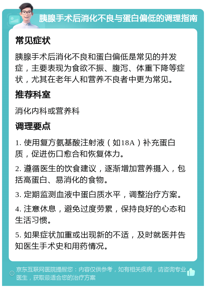 胰腺手术后消化不良与蛋白偏低的调理指南 常见症状 胰腺手术后消化不良和蛋白偏低是常见的并发症，主要表现为食欲不振、腹泻、体重下降等症状，尤其在老年人和营养不良者中更为常见。 推荐科室 消化内科或营养科 调理要点 1. 使用复方氨基酸注射液（如18A）补充蛋白质，促进伤口愈合和恢复体力。 2. 遵循医生的饮食建议，逐渐增加营养摄入，包括高蛋白、易消化的食物。 3. 定期监测血液中蛋白质水平，调整治疗方案。 4. 注意休息，避免过度劳累，保持良好的心态和生活习惯。 5. 如果症状加重或出现新的不适，及时就医并告知医生手术史和用药情况。