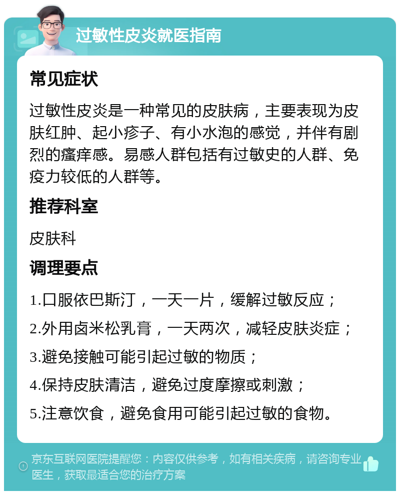 过敏性皮炎就医指南 常见症状 过敏性皮炎是一种常见的皮肤病，主要表现为皮肤红肿、起小疹子、有小水泡的感觉，并伴有剧烈的瘙痒感。易感人群包括有过敏史的人群、免疫力较低的人群等。 推荐科室 皮肤科 调理要点 1.口服依巴斯汀，一天一片，缓解过敏反应； 2.外用卤米松乳膏，一天两次，减轻皮肤炎症； 3.避免接触可能引起过敏的物质； 4.保持皮肤清洁，避免过度摩擦或刺激； 5.注意饮食，避免食用可能引起过敏的食物。