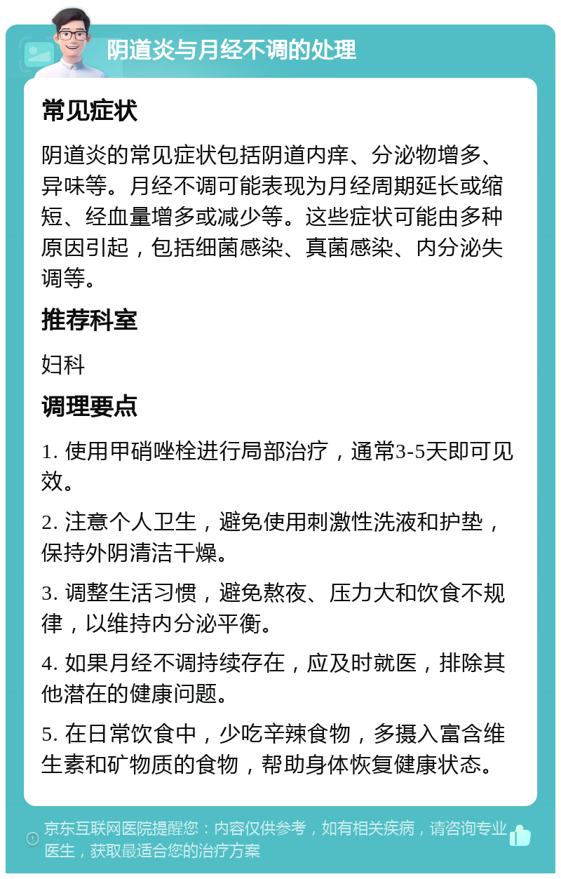 阴道炎与月经不调的处理 常见症状 阴道炎的常见症状包括阴道内痒、分泌物增多、异味等。月经不调可能表现为月经周期延长或缩短、经血量增多或减少等。这些症状可能由多种原因引起，包括细菌感染、真菌感染、内分泌失调等。 推荐科室 妇科 调理要点 1. 使用甲硝唑栓进行局部治疗，通常3-5天即可见效。 2. 注意个人卫生，避免使用刺激性洗液和护垫，保持外阴清洁干燥。 3. 调整生活习惯，避免熬夜、压力大和饮食不规律，以维持内分泌平衡。 4. 如果月经不调持续存在，应及时就医，排除其他潜在的健康问题。 5. 在日常饮食中，少吃辛辣食物，多摄入富含维生素和矿物质的食物，帮助身体恢复健康状态。