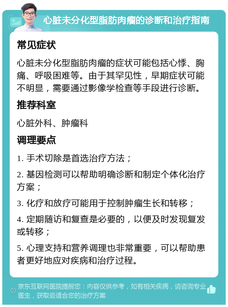 心脏未分化型脂肪肉瘤的诊断和治疗指南 常见症状 心脏未分化型脂肪肉瘤的症状可能包括心悸、胸痛、呼吸困难等。由于其罕见性，早期症状可能不明显，需要通过影像学检查等手段进行诊断。 推荐科室 心脏外科、肿瘤科 调理要点 1. 手术切除是首选治疗方法； 2. 基因检测可以帮助明确诊断和制定个体化治疗方案； 3. 化疗和放疗可能用于控制肿瘤生长和转移； 4. 定期随访和复查是必要的，以便及时发现复发或转移； 5. 心理支持和营养调理也非常重要，可以帮助患者更好地应对疾病和治疗过程。