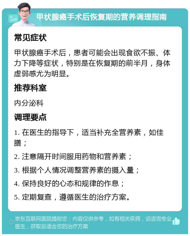 甲状腺癌手术后恢复期的营养调理指南 常见症状 甲状腺癌手术后，患者可能会出现食欲不振、体力下降等症状，特别是在恢复期的前半月，身体虚弱感尤为明显。 推荐科室 内分泌科 调理要点 1. 在医生的指导下，适当补充全营养素，如佳膳； 2. 注意隔开时间服用药物和营养素； 3. 根据个人情况调整营养素的摄入量； 4. 保持良好的心态和规律的作息； 5. 定期复查，遵循医生的治疗方案。