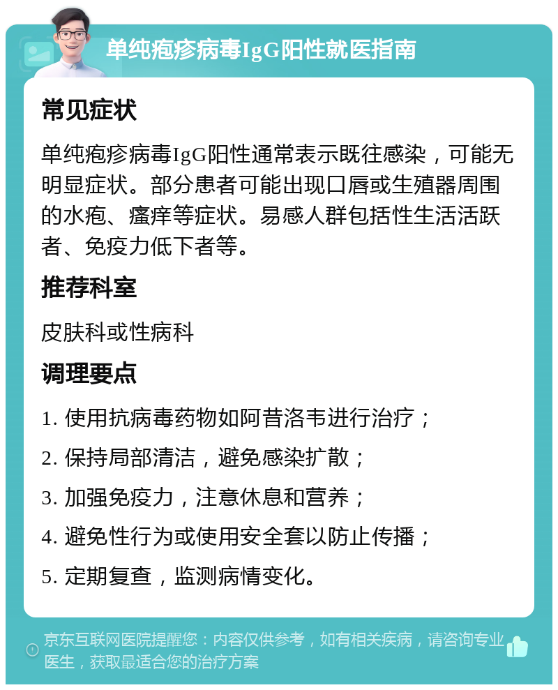 单纯疱疹病毒IgG阳性就医指南 常见症状 单纯疱疹病毒IgG阳性通常表示既往感染，可能无明显症状。部分患者可能出现口唇或生殖器周围的水疱、瘙痒等症状。易感人群包括性生活活跃者、免疫力低下者等。 推荐科室 皮肤科或性病科 调理要点 1. 使用抗病毒药物如阿昔洛韦进行治疗； 2. 保持局部清洁，避免感染扩散； 3. 加强免疫力，注意休息和营养； 4. 避免性行为或使用安全套以防止传播； 5. 定期复查，监测病情变化。