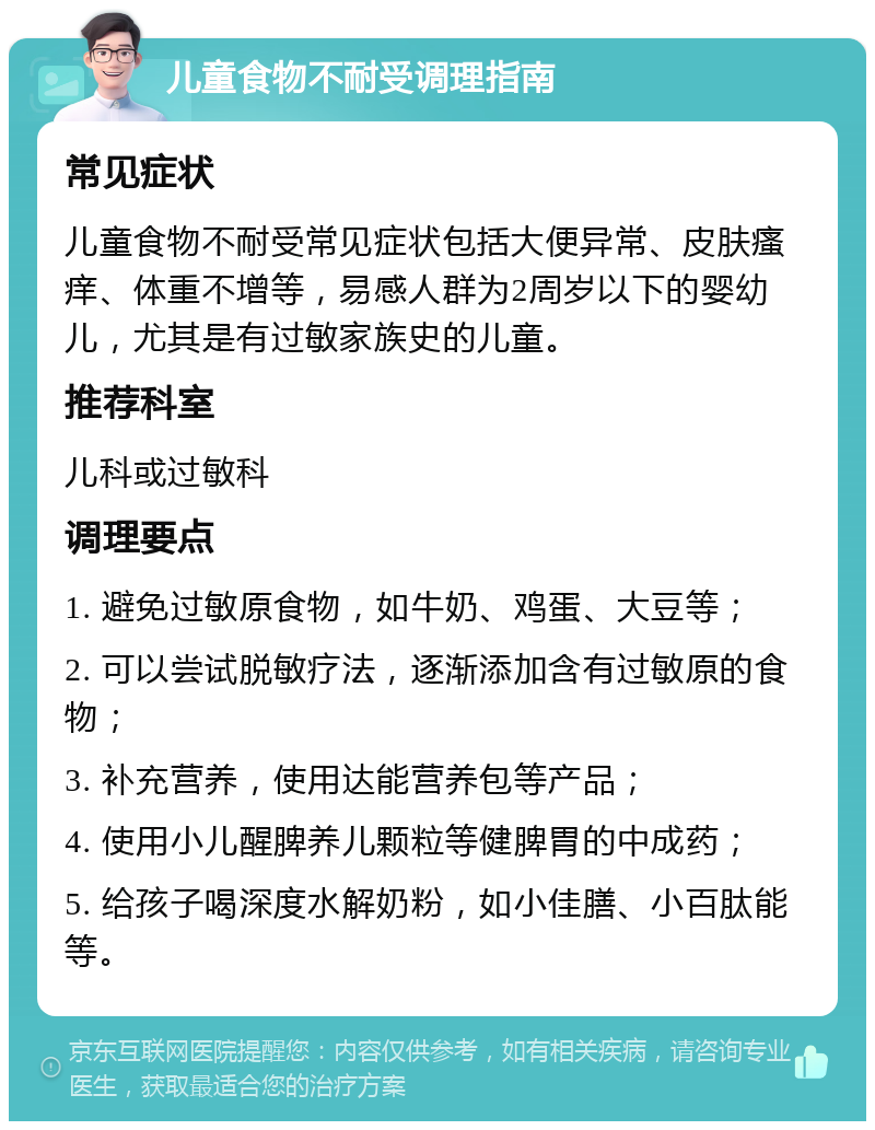 儿童食物不耐受调理指南 常见症状 儿童食物不耐受常见症状包括大便异常、皮肤瘙痒、体重不增等，易感人群为2周岁以下的婴幼儿，尤其是有过敏家族史的儿童。 推荐科室 儿科或过敏科 调理要点 1. 避免过敏原食物，如牛奶、鸡蛋、大豆等； 2. 可以尝试脱敏疗法，逐渐添加含有过敏原的食物； 3. 补充营养，使用达能营养包等产品； 4. 使用小儿醒脾养儿颗粒等健脾胃的中成药； 5. 给孩子喝深度水解奶粉，如小佳膳、小百肽能等。