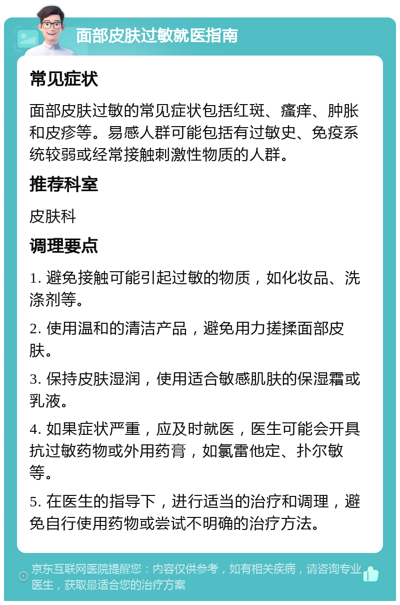 面部皮肤过敏就医指南 常见症状 面部皮肤过敏的常见症状包括红斑、瘙痒、肿胀和皮疹等。易感人群可能包括有过敏史、免疫系统较弱或经常接触刺激性物质的人群。 推荐科室 皮肤科 调理要点 1. 避免接触可能引起过敏的物质，如化妆品、洗涤剂等。 2. 使用温和的清洁产品，避免用力搓揉面部皮肤。 3. 保持皮肤湿润，使用适合敏感肌肤的保湿霜或乳液。 4. 如果症状严重，应及时就医，医生可能会开具抗过敏药物或外用药膏，如氯雷他定、扑尔敏等。 5. 在医生的指导下，进行适当的治疗和调理，避免自行使用药物或尝试不明确的治疗方法。