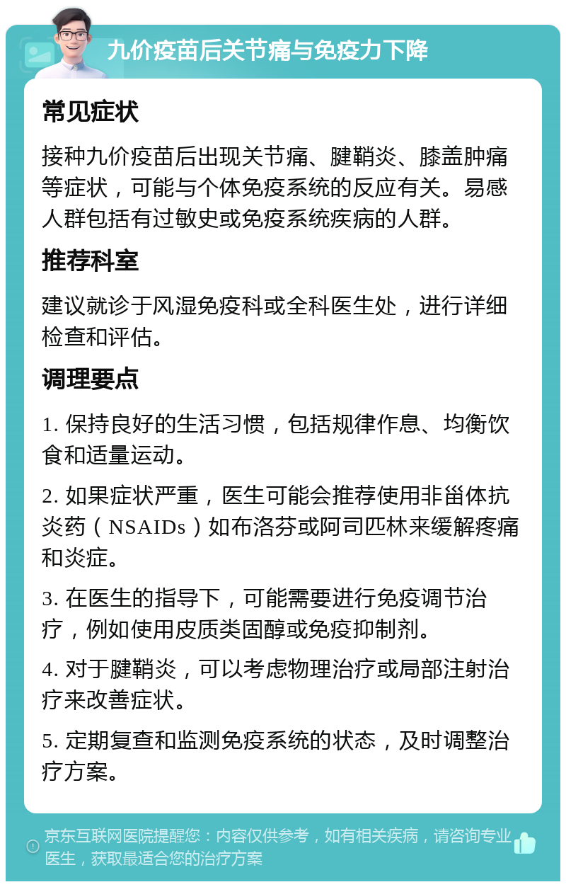 九价疫苗后关节痛与免疫力下降 常见症状 接种九价疫苗后出现关节痛、腱鞘炎、膝盖肿痛等症状，可能与个体免疫系统的反应有关。易感人群包括有过敏史或免疫系统疾病的人群。 推荐科室 建议就诊于风湿免疫科或全科医生处，进行详细检查和评估。 调理要点 1. 保持良好的生活习惯，包括规律作息、均衡饮食和适量运动。 2. 如果症状严重，医生可能会推荐使用非甾体抗炎药（NSAIDs）如布洛芬或阿司匹林来缓解疼痛和炎症。 3. 在医生的指导下，可能需要进行免疫调节治疗，例如使用皮质类固醇或免疫抑制剂。 4. 对于腱鞘炎，可以考虑物理治疗或局部注射治疗来改善症状。 5. 定期复查和监测免疫系统的状态，及时调整治疗方案。