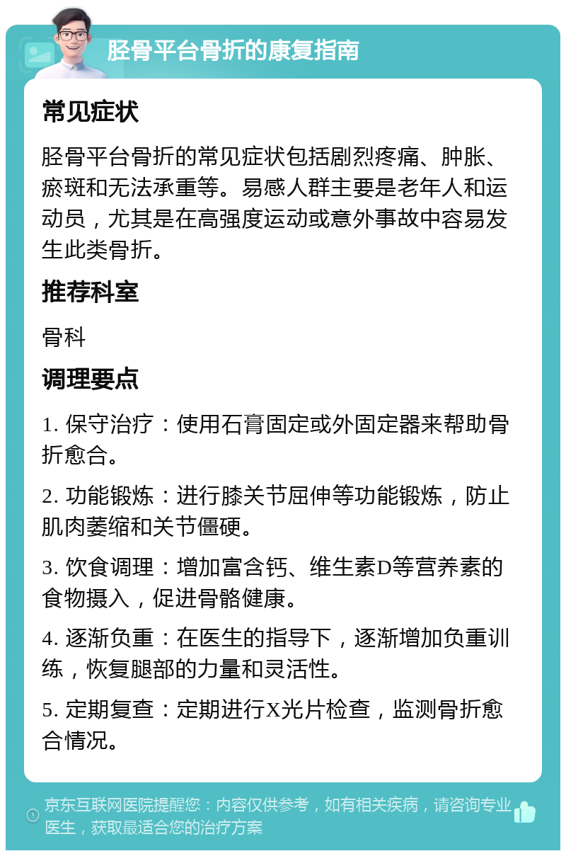 胫骨平台骨折的康复指南 常见症状 胫骨平台骨折的常见症状包括剧烈疼痛、肿胀、瘀斑和无法承重等。易感人群主要是老年人和运动员，尤其是在高强度运动或意外事故中容易发生此类骨折。 推荐科室 骨科 调理要点 1. 保守治疗：使用石膏固定或外固定器来帮助骨折愈合。 2. 功能锻炼：进行膝关节屈伸等功能锻炼，防止肌肉萎缩和关节僵硬。 3. 饮食调理：增加富含钙、维生素D等营养素的食物摄入，促进骨骼健康。 4. 逐渐负重：在医生的指导下，逐渐增加负重训练，恢复腿部的力量和灵活性。 5. 定期复查：定期进行X光片检查，监测骨折愈合情况。