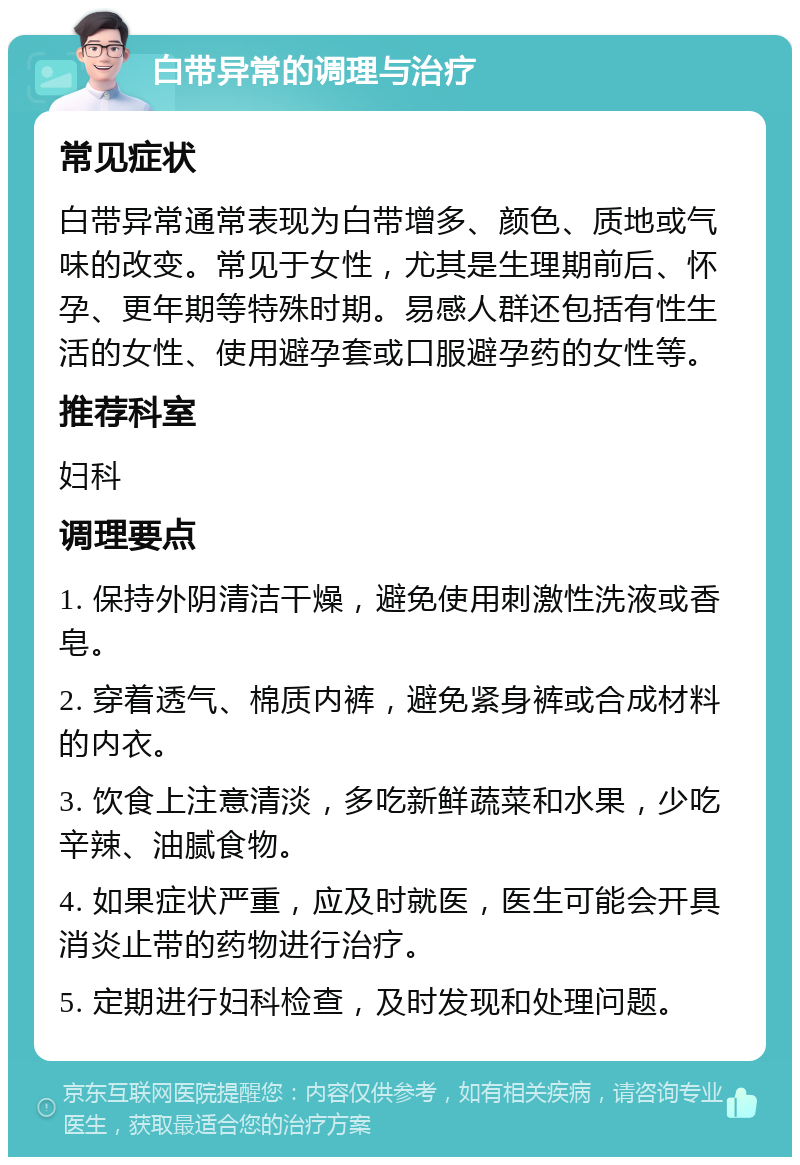 白带异常的调理与治疗 常见症状 白带异常通常表现为白带增多、颜色、质地或气味的改变。常见于女性，尤其是生理期前后、怀孕、更年期等特殊时期。易感人群还包括有性生活的女性、使用避孕套或口服避孕药的女性等。 推荐科室 妇科 调理要点 1. 保持外阴清洁干燥，避免使用刺激性洗液或香皂。 2. 穿着透气、棉质内裤，避免紧身裤或合成材料的内衣。 3. 饮食上注意清淡，多吃新鲜蔬菜和水果，少吃辛辣、油腻食物。 4. 如果症状严重，应及时就医，医生可能会开具消炎止带的药物进行治疗。 5. 定期进行妇科检查，及时发现和处理问题。