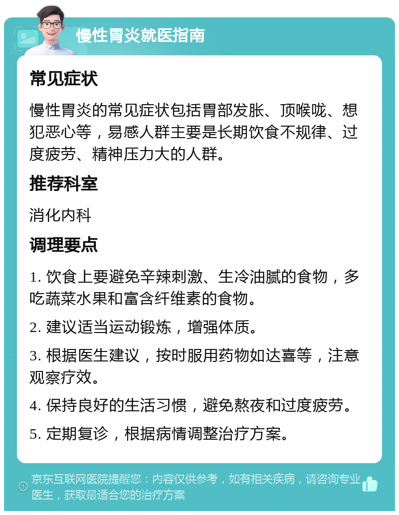 慢性胃炎就医指南 常见症状 慢性胃炎的常见症状包括胃部发胀、顶喉咙、想犯恶心等，易感人群主要是长期饮食不规律、过度疲劳、精神压力大的人群。 推荐科室 消化内科 调理要点 1. 饮食上要避免辛辣刺激、生冷油腻的食物，多吃蔬菜水果和富含纤维素的食物。 2. 建议适当运动锻炼，增强体质。 3. 根据医生建议，按时服用药物如达喜等，注意观察疗效。 4. 保持良好的生活习惯，避免熬夜和过度疲劳。 5. 定期复诊，根据病情调整治疗方案。