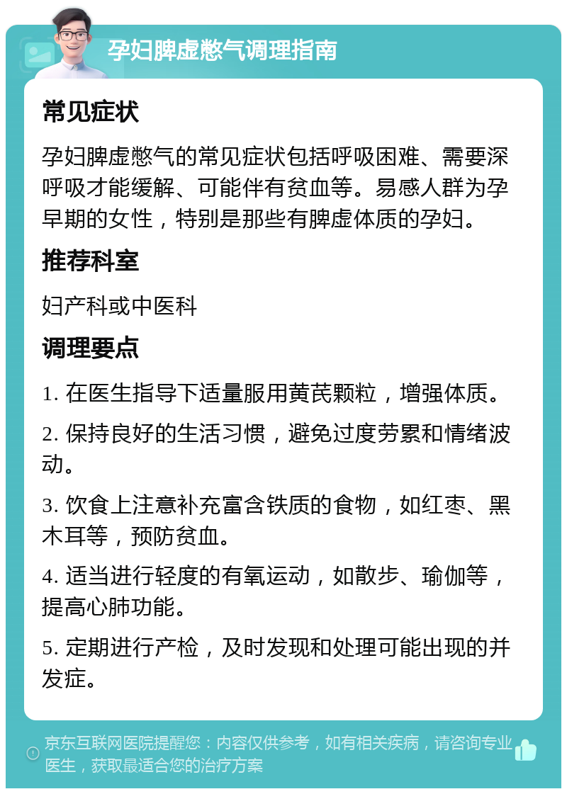 孕妇脾虚憋气调理指南 常见症状 孕妇脾虚憋气的常见症状包括呼吸困难、需要深呼吸才能缓解、可能伴有贫血等。易感人群为孕早期的女性，特别是那些有脾虚体质的孕妇。 推荐科室 妇产科或中医科 调理要点 1. 在医生指导下适量服用黄芪颗粒，增强体质。 2. 保持良好的生活习惯，避免过度劳累和情绪波动。 3. 饮食上注意补充富含铁质的食物，如红枣、黑木耳等，预防贫血。 4. 适当进行轻度的有氧运动，如散步、瑜伽等，提高心肺功能。 5. 定期进行产检，及时发现和处理可能出现的并发症。