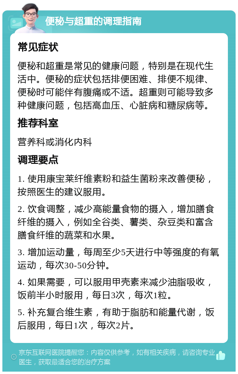 便秘与超重的调理指南 常见症状 便秘和超重是常见的健康问题，特别是在现代生活中。便秘的症状包括排便困难、排便不规律、便秘时可能伴有腹痛或不适。超重则可能导致多种健康问题，包括高血压、心脏病和糖尿病等。 推荐科室 营养科或消化内科 调理要点 1. 使用康宝莱纤维素粉和益生菌粉来改善便秘，按照医生的建议服用。 2. 饮食调整，减少高能量食物的摄入，增加膳食纤维的摄入，例如全谷类、薯类、杂豆类和富含膳食纤维的蔬菜和水果。 3. 增加运动量，每周至少5天进行中等强度的有氧运动，每次30-50分钟。 4. 如果需要，可以服用甲壳素来减少油脂吸收，饭前半小时服用，每日3次，每次1粒。 5. 补充复合维生素，有助于脂肪和能量代谢，饭后服用，每日1次，每次2片。