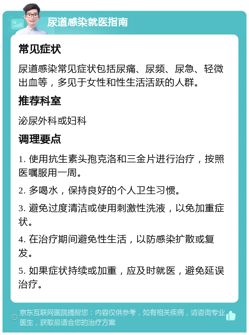 尿道感染就医指南 常见症状 尿道感染常见症状包括尿痛、尿频、尿急、轻微出血等，多见于女性和性生活活跃的人群。 推荐科室 泌尿外科或妇科 调理要点 1. 使用抗生素头孢克洛和三金片进行治疗，按照医嘱服用一周。 2. 多喝水，保持良好的个人卫生习惯。 3. 避免过度清洁或使用刺激性洗液，以免加重症状。 4. 在治疗期间避免性生活，以防感染扩散或复发。 5. 如果症状持续或加重，应及时就医，避免延误治疗。