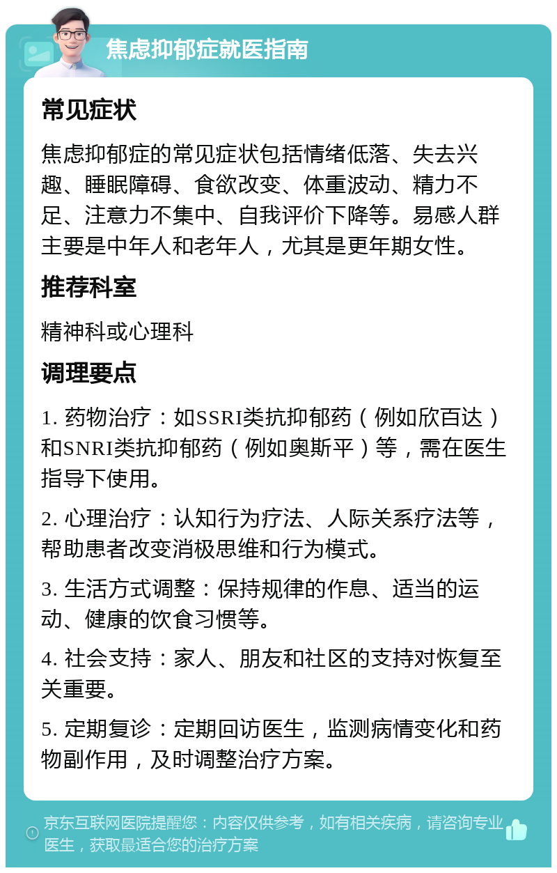 焦虑抑郁症就医指南 常见症状 焦虑抑郁症的常见症状包括情绪低落、失去兴趣、睡眠障碍、食欲改变、体重波动、精力不足、注意力不集中、自我评价下降等。易感人群主要是中年人和老年人，尤其是更年期女性。 推荐科室 精神科或心理科 调理要点 1. 药物治疗：如SSRI类抗抑郁药（例如欣百达）和SNRI类抗抑郁药（例如奥斯平）等，需在医生指导下使用。 2. 心理治疗：认知行为疗法、人际关系疗法等，帮助患者改变消极思维和行为模式。 3. 生活方式调整：保持规律的作息、适当的运动、健康的饮食习惯等。 4. 社会支持：家人、朋友和社区的支持对恢复至关重要。 5. 定期复诊：定期回访医生，监测病情变化和药物副作用，及时调整治疗方案。