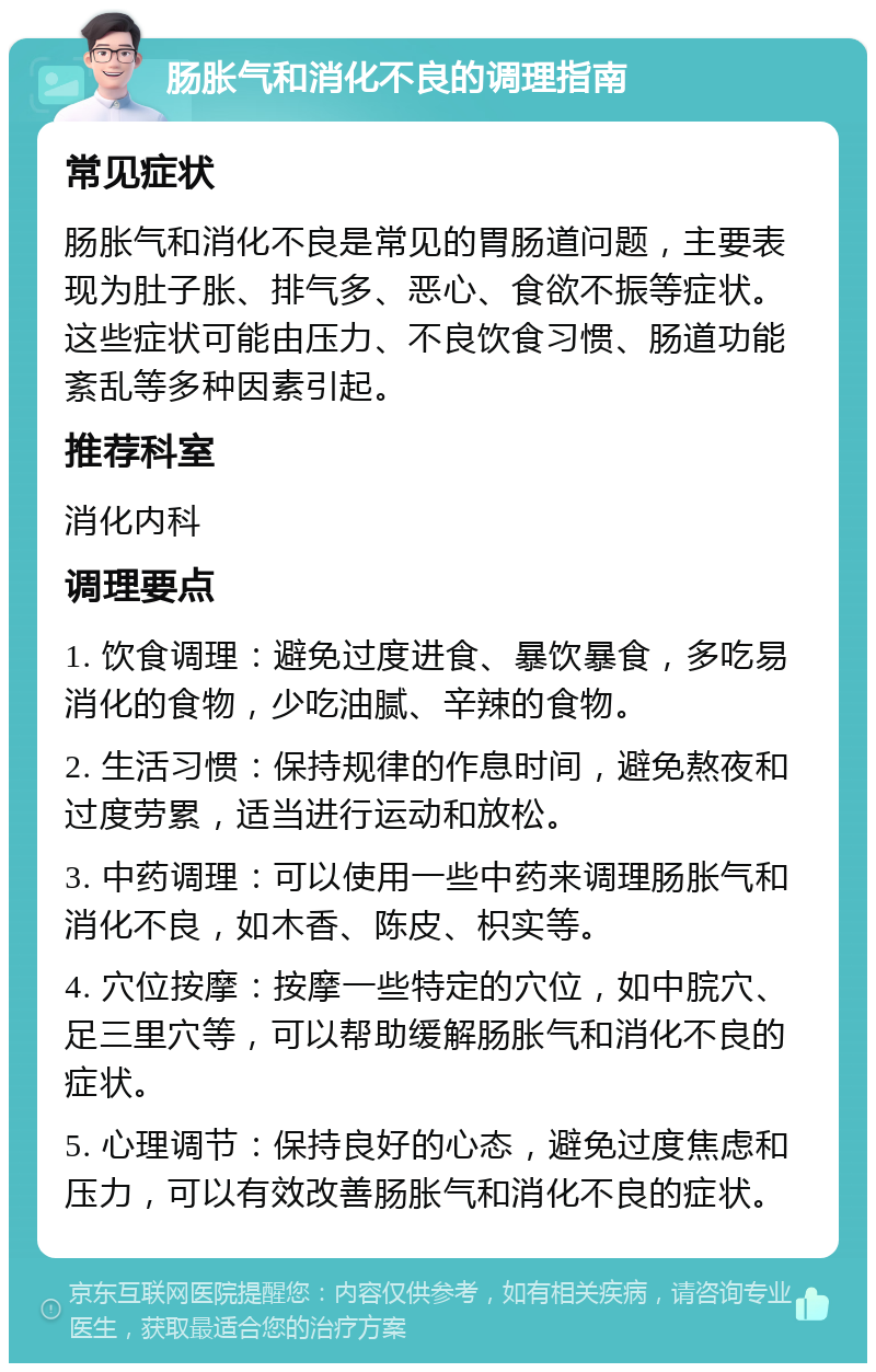 肠胀气和消化不良的调理指南 常见症状 肠胀气和消化不良是常见的胃肠道问题，主要表现为肚子胀、排气多、恶心、食欲不振等症状。这些症状可能由压力、不良饮食习惯、肠道功能紊乱等多种因素引起。 推荐科室 消化内科 调理要点 1. 饮食调理：避免过度进食、暴饮暴食，多吃易消化的食物，少吃油腻、辛辣的食物。 2. 生活习惯：保持规律的作息时间，避免熬夜和过度劳累，适当进行运动和放松。 3. 中药调理：可以使用一些中药来调理肠胀气和消化不良，如木香、陈皮、枳实等。 4. 穴位按摩：按摩一些特定的穴位，如中脘穴、足三里穴等，可以帮助缓解肠胀气和消化不良的症状。 5. 心理调节：保持良好的心态，避免过度焦虑和压力，可以有效改善肠胀气和消化不良的症状。