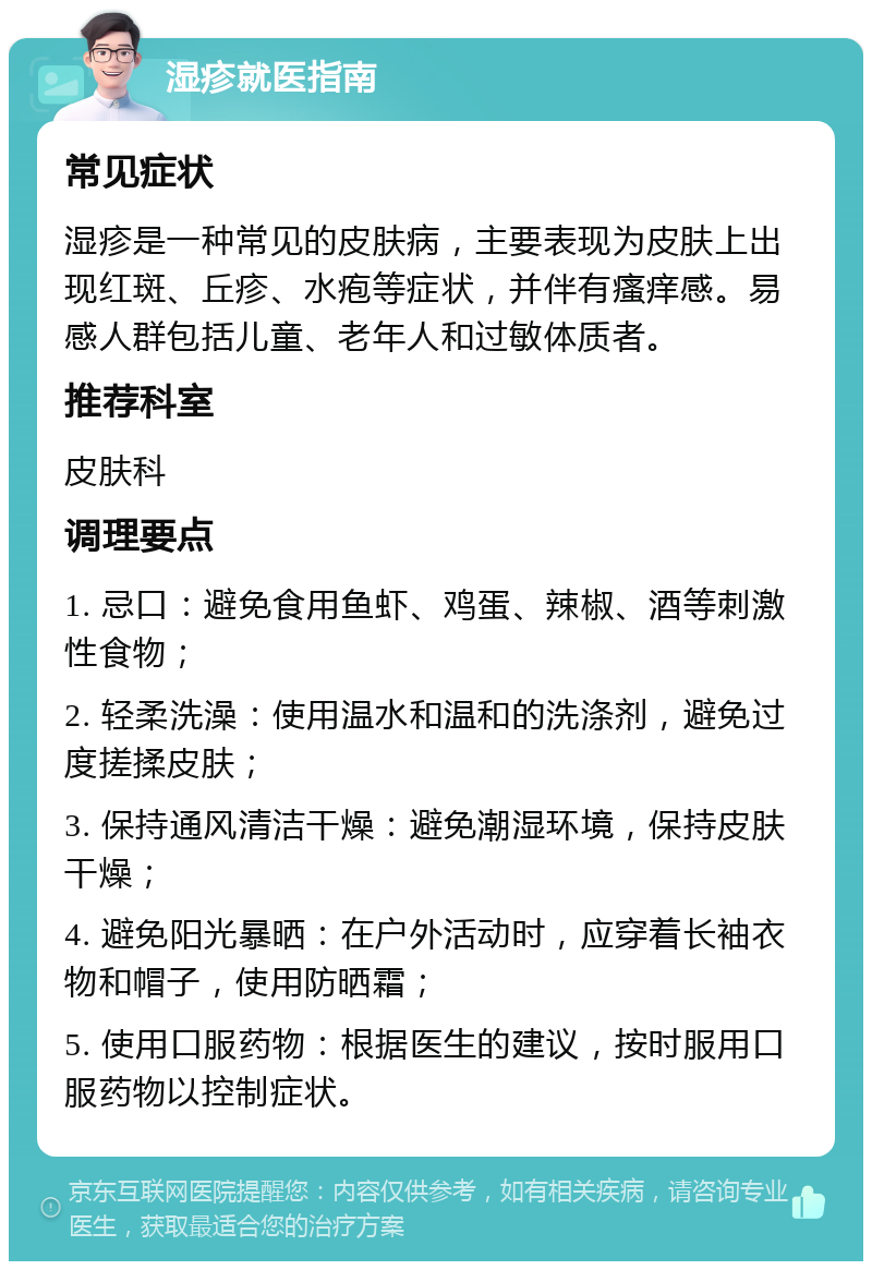 湿疹就医指南 常见症状 湿疹是一种常见的皮肤病，主要表现为皮肤上出现红斑、丘疹、水疱等症状，并伴有瘙痒感。易感人群包括儿童、老年人和过敏体质者。 推荐科室 皮肤科 调理要点 1. 忌口：避免食用鱼虾、鸡蛋、辣椒、酒等刺激性食物； 2. 轻柔洗澡：使用温水和温和的洗涤剂，避免过度搓揉皮肤； 3. 保持通风清洁干燥：避免潮湿环境，保持皮肤干燥； 4. 避免阳光暴晒：在户外活动时，应穿着长袖衣物和帽子，使用防晒霜； 5. 使用口服药物：根据医生的建议，按时服用口服药物以控制症状。